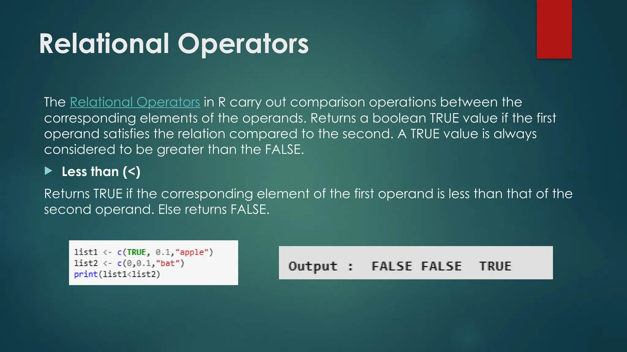 Relational Operators
The Relational Operators in R carry out comparison operations between the
corresponding elements of the operands. Returns a boolean TRUE value if the first
operand satisfies the relation compared to the second. A TRUE value is always
considered to be greater than the FALSE.
 Less than (<)
Returns TRUE if the corresponding element of the first operand is less than that of the
second operand. Else returns FALSE.
 