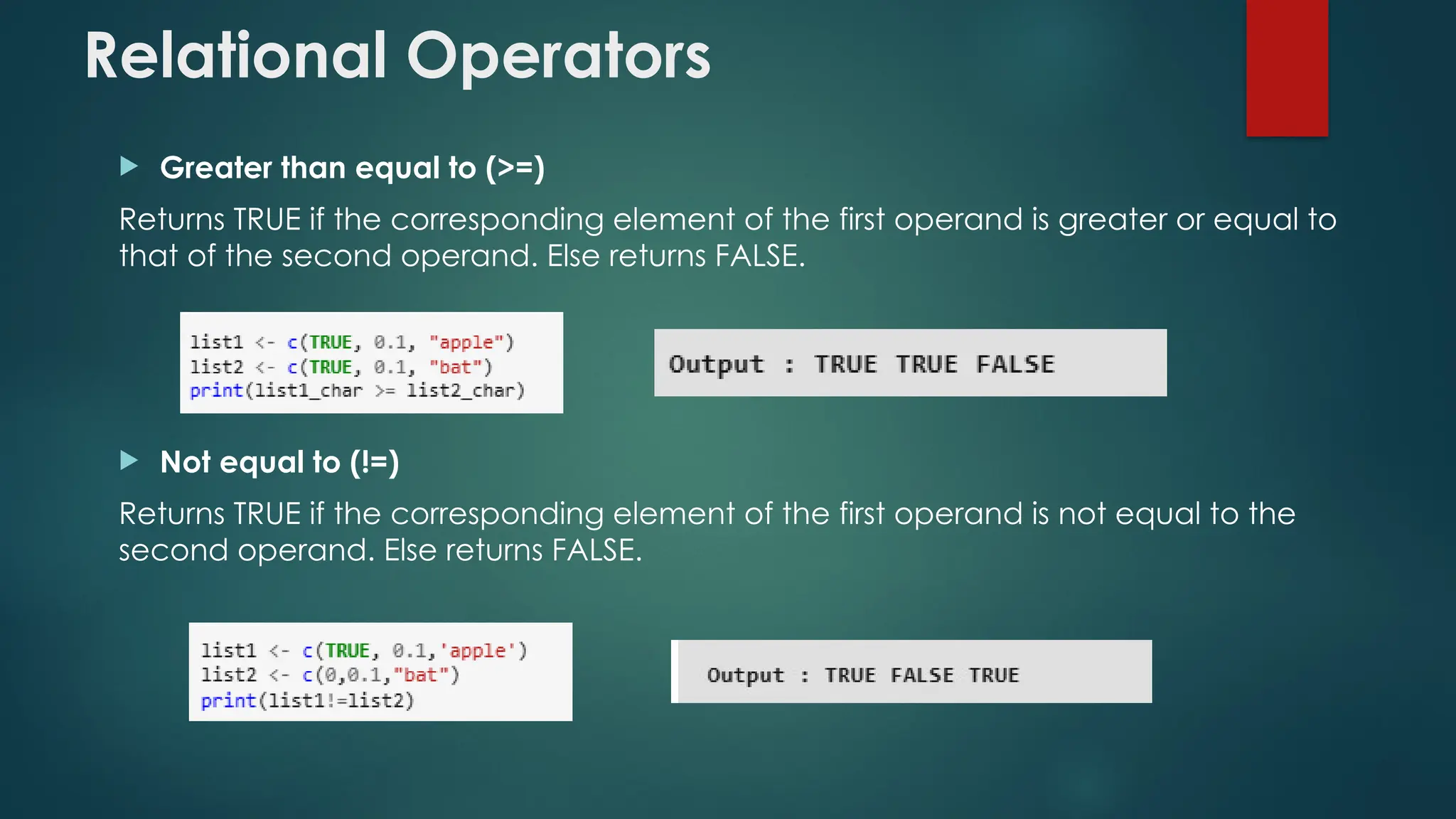 Relational Operators
 Greater than equal to (>=)
Returns TRUE if the corresponding element of the first operand is greater or equal to
that of the second operand. Else returns FALSE.
 Not equal to (!=)
Returns TRUE if the corresponding element of the first operand is not equal to the
second operand. Else returns FALSE.
 