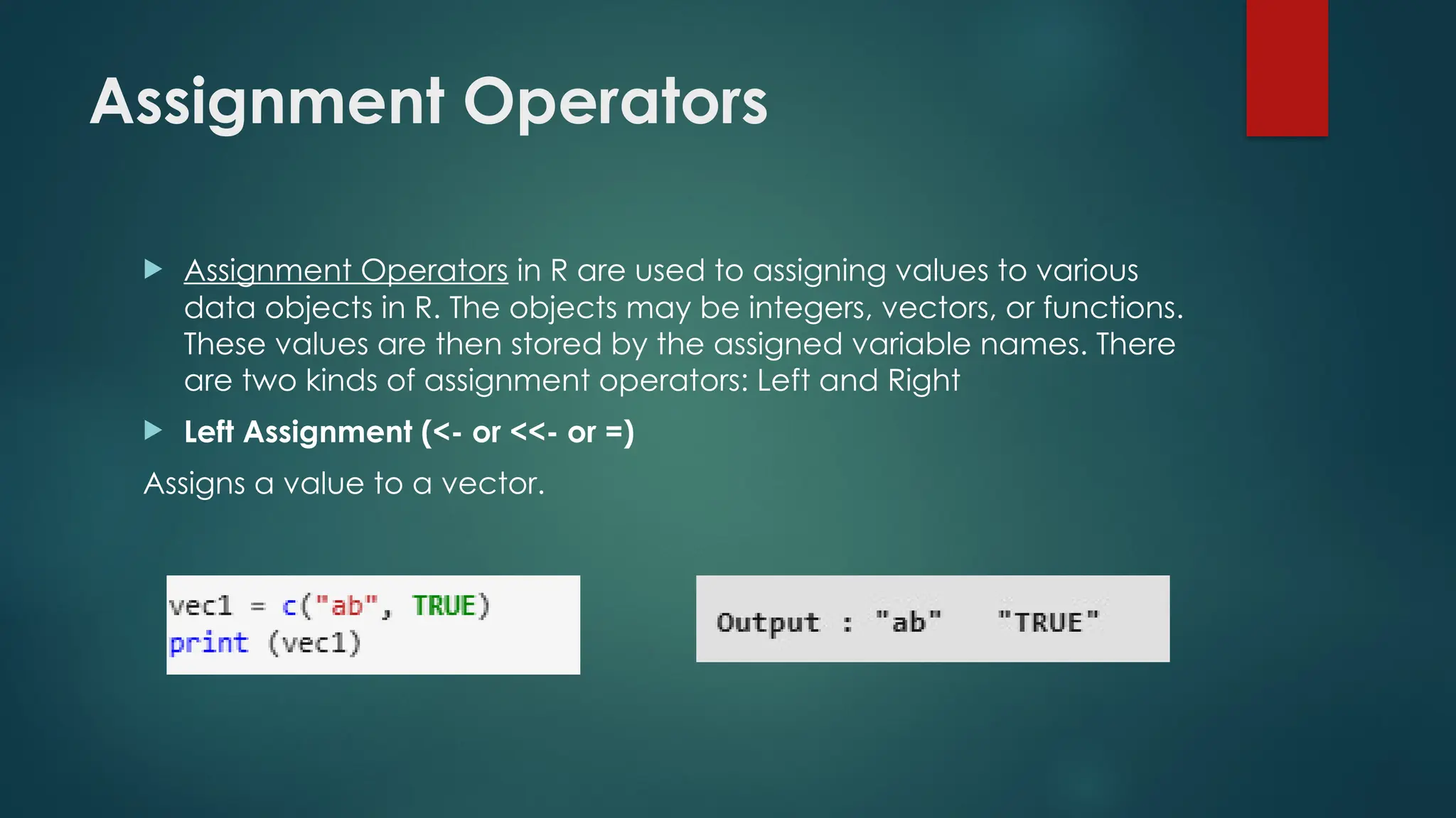Assignment Operators
 Assignment Operators in R are used to assigning values to various
data objects in R. The objects may be integers, vectors, or functions.
These values are then stored by the assigned variable names. There
are two kinds of assignment operators: Left and Right
 Left Assignment (<- or <<- or =)
Assigns a value to a vector.
 