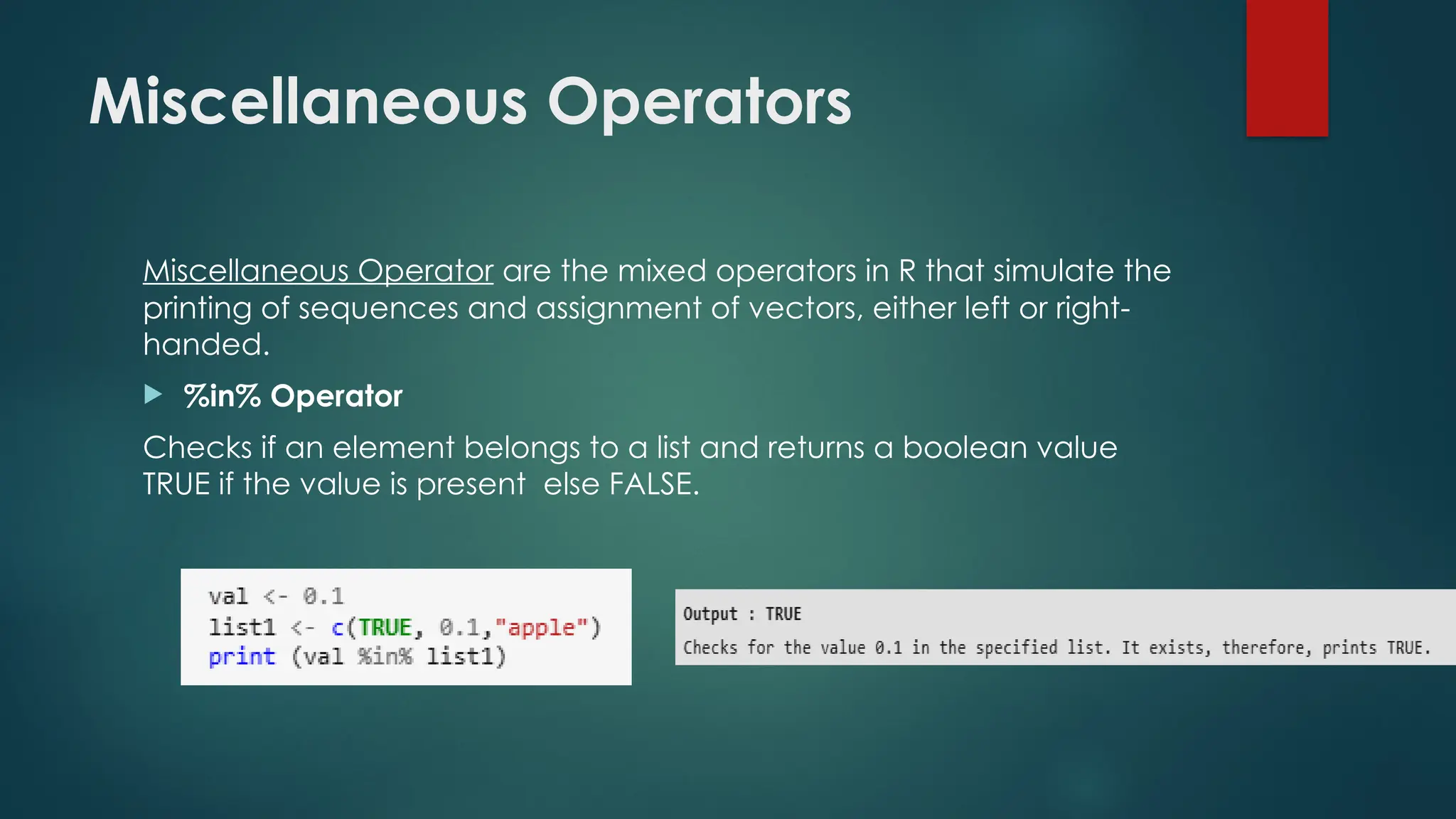 Miscellaneous Operators
Miscellaneous Operator are the mixed operators in R that simulate the
printing of sequences and assignment of vectors, either left or right-
handed.
 %in% Operator
Checks if an element belongs to a list and returns a boolean value
TRUE if the value is present else FALSE.
 