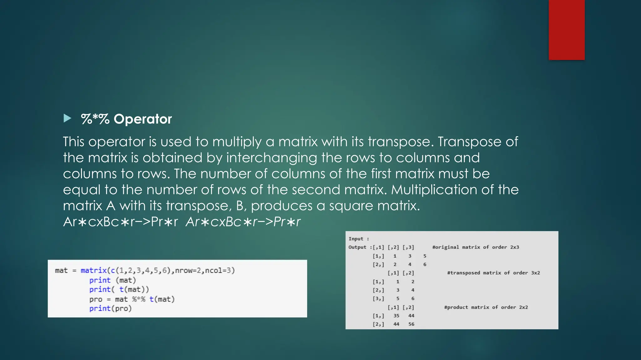  %*% Operator
This operator is used to multiply a matrix with its transpose. Transpose of
the matrix is obtained by interchanging the rows to columns and
columns to rows. The number of columns of the first matrix must be
equal to the number of rows of the second matrix. Multiplication of the
matrix A with its transpose, B, produces a square matrix.
Ar cxBc r−>Pr r
∗ ∗ ∗ Ar∗c​
xBc​
∗r−>Pr∗r​
 