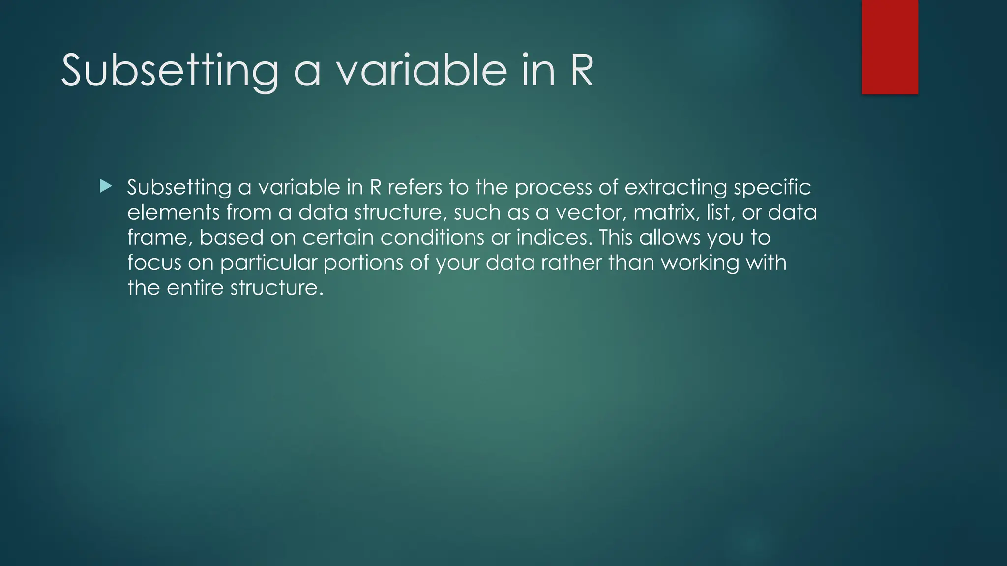 Subsetting a variable in R
 Subsetting a variable in R refers to the process of extracting specific
elements from a data structure, such as a vector, matrix, list, or data
frame, based on certain conditions or indices. This allows you to
focus on particular portions of your data rather than working with
the entire structure.
 