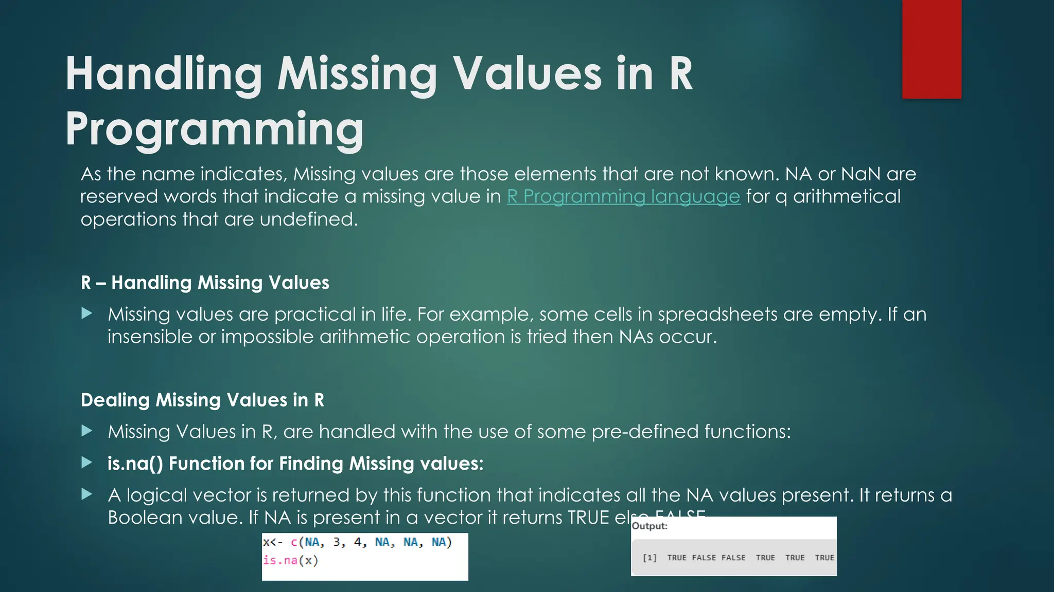 Handling Missing Values in R
Programming
As the name indicates, Missing values are those elements that are not known. NA or NaN are
reserved words that indicate a missing value in R Programming language for q arithmetical
operations that are undefined.
R – Handling Missing Values
 Missing values are practical in life. For example, some cells in spreadsheets are empty. If an
insensible or impossible arithmetic operation is tried then NAs occur.
Dealing Missing Values in R
 Missing Values in R, are handled with the use of some pre-defined functions:
 is.na() Function for Finding Missing values:
 A logical vector is returned by this function that indicates all the NA values present. It returns a
Boolean value. If NA is present in a vector it returns TRUE else FALSE.
 