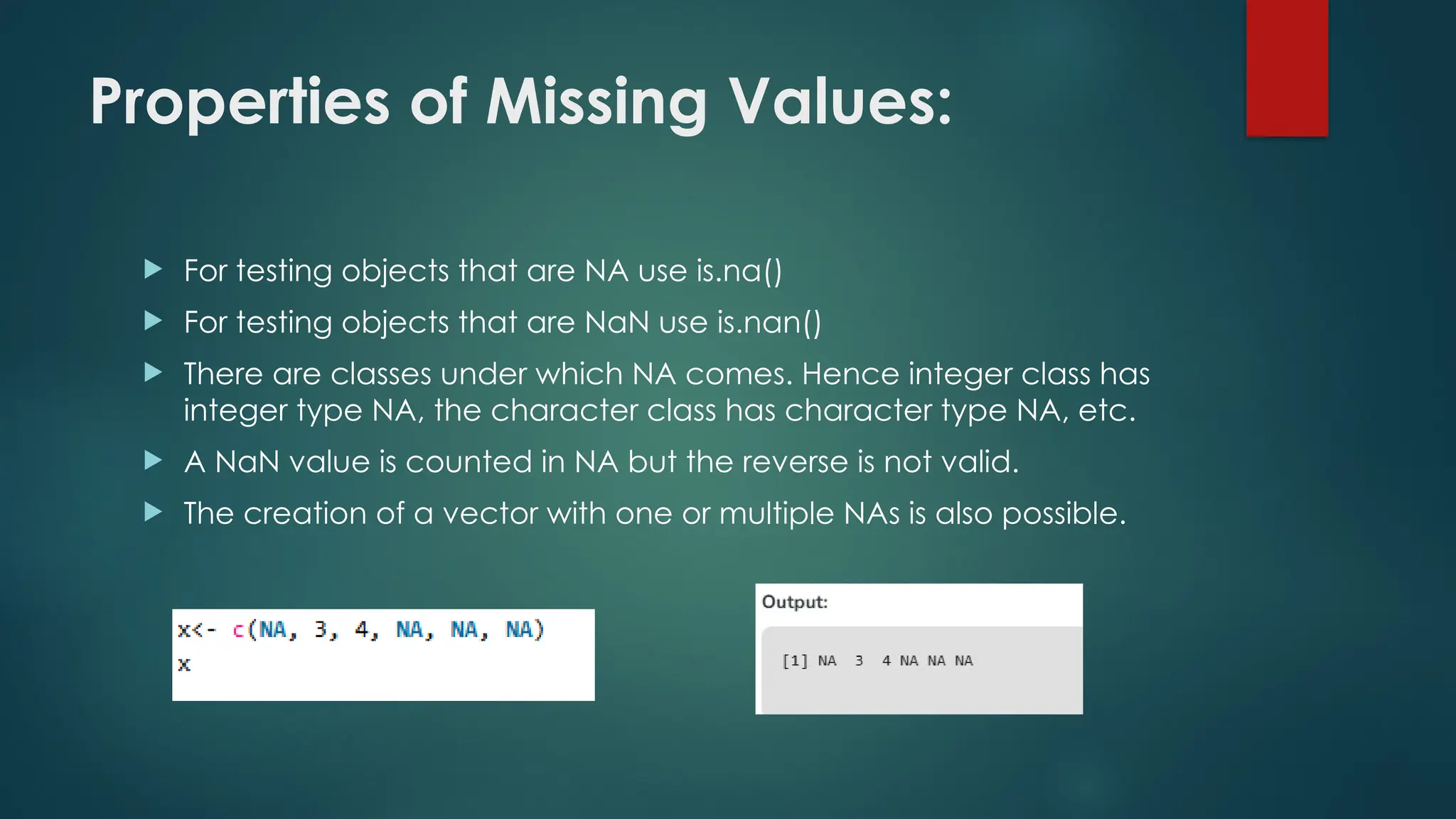 Properties of Missing Values:
 For testing objects that are NA use is.na()
 For testing objects that are NaN use is.nan()
 There are classes under which NA comes. Hence integer class has
integer type NA, the character class has character type NA, etc.
 A NaN value is counted in NA but the reverse is not valid.
 The creation of a vector with one or multiple NAs is also possible.
 