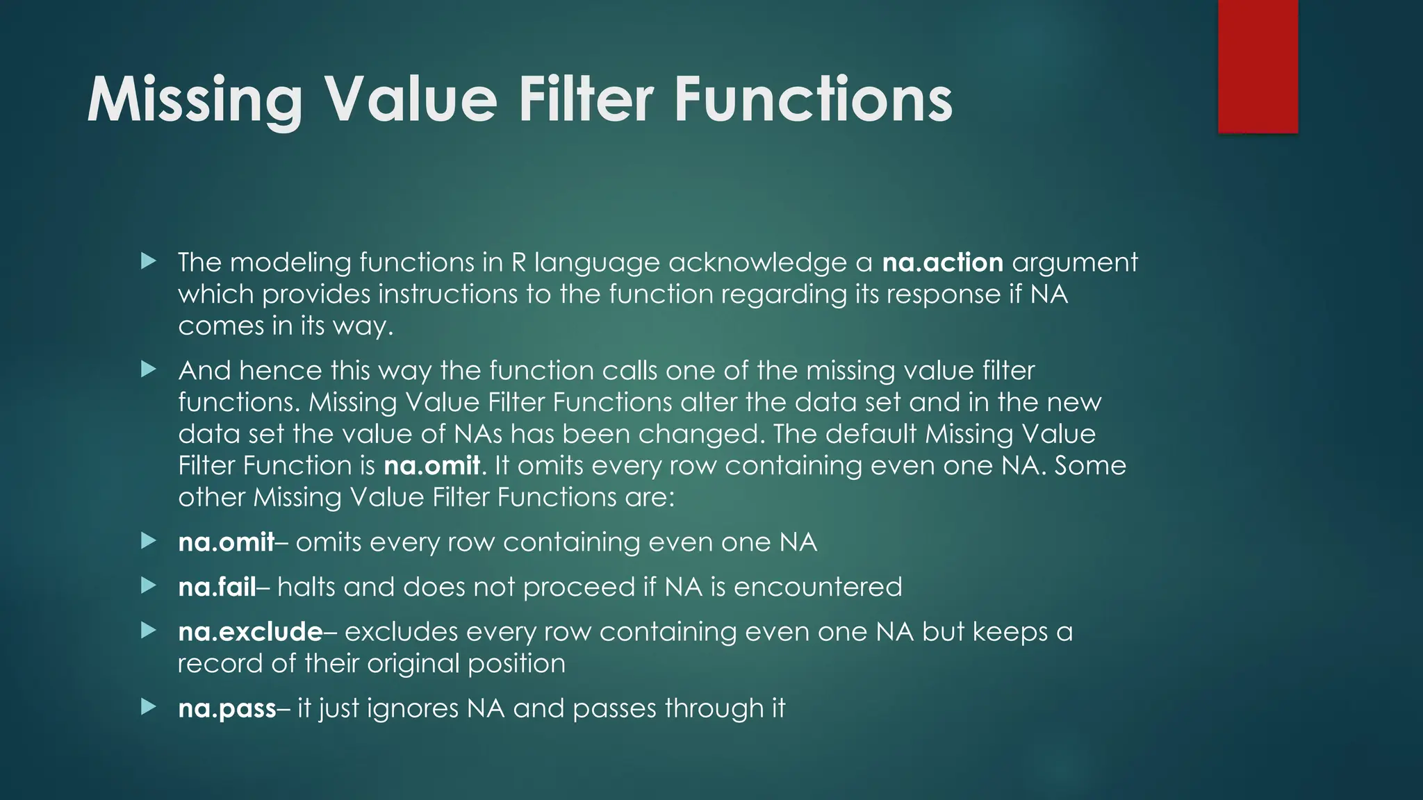 Missing Value Filter Functions
 The modeling functions in R language acknowledge a na.action argument
which provides instructions to the function regarding its response if NA
comes in its way.
 And hence this way the function calls one of the missing value filter
functions. Missing Value Filter Functions alter the data set and in the new
data set the value of NAs has been changed. The default Missing Value
Filter Function is na.omit. It omits every row containing even one NA. Some
other Missing Value Filter Functions are:
 na.omit– omits every row containing even one NA
 na.fail– halts and does not proceed if NA is encountered
 na.exclude– excludes every row containing even one NA but keeps a
record of their original position
 na.pass– it just ignores NA and passes through it
 