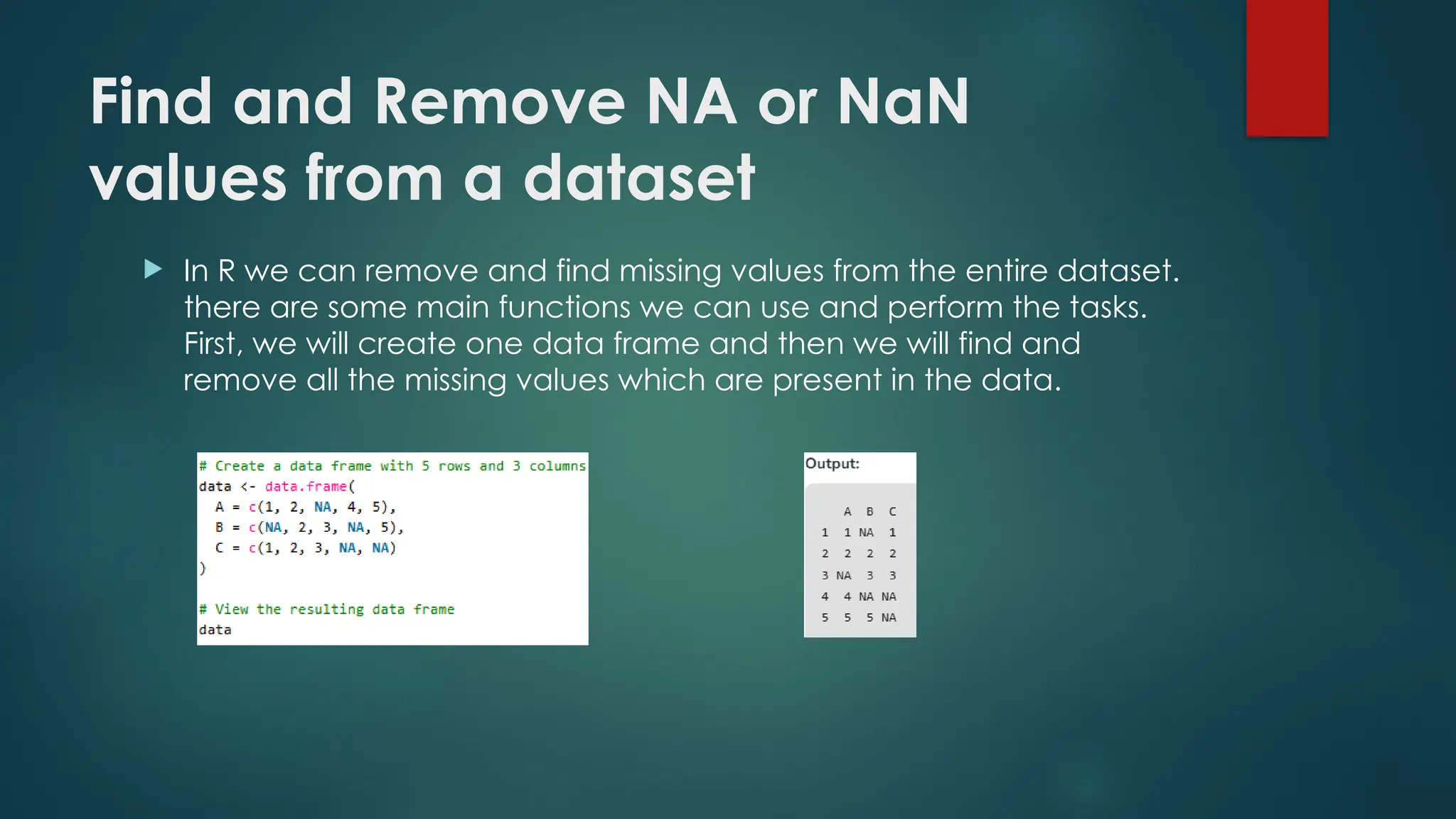 Find and Remove NA or NaN
values from a dataset
 In R we can remove and find missing values from the entire dataset.
there are some main functions we can use and perform the tasks.
First, we will create one data frame and then we will find and
remove all the missing values which are present in the data.
 