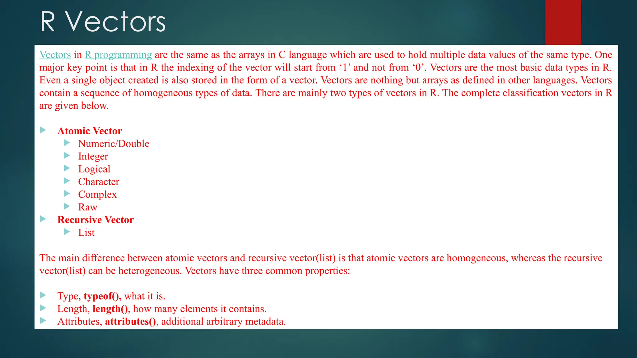 R Vectors
Vectors in R programming are the same as the arrays in C language which are used to hold multiple data values of the same type. One
major key point is that in R the indexing of the vector will start from ‘1’ and not from ‘0’. Vectors are the most basic data types in R.
Even a single object created is also stored in the form of a vector. Vectors are nothing but arrays as defined in other languages. Vectors
contain a sequence of homogeneous types of data. There are mainly two types of vectors in R. The complete classification vectors in R
are given below.
 Atomic Vector
 Numeric/Double
 Integer
 Logical
 Character
 Complex
 Raw
 Recursive Vector
 List
The main difference between atomic vectors and recursive vector(list) is that atomic vectors are homogeneous, whereas the recursive
vector(list) can be heterogeneous. Vectors have three common properties:
 Type, typeof(), what it is.
 Length, length(), how many elements it contains.
 Attributes, attributes(), additional arbitrary metadata.
 