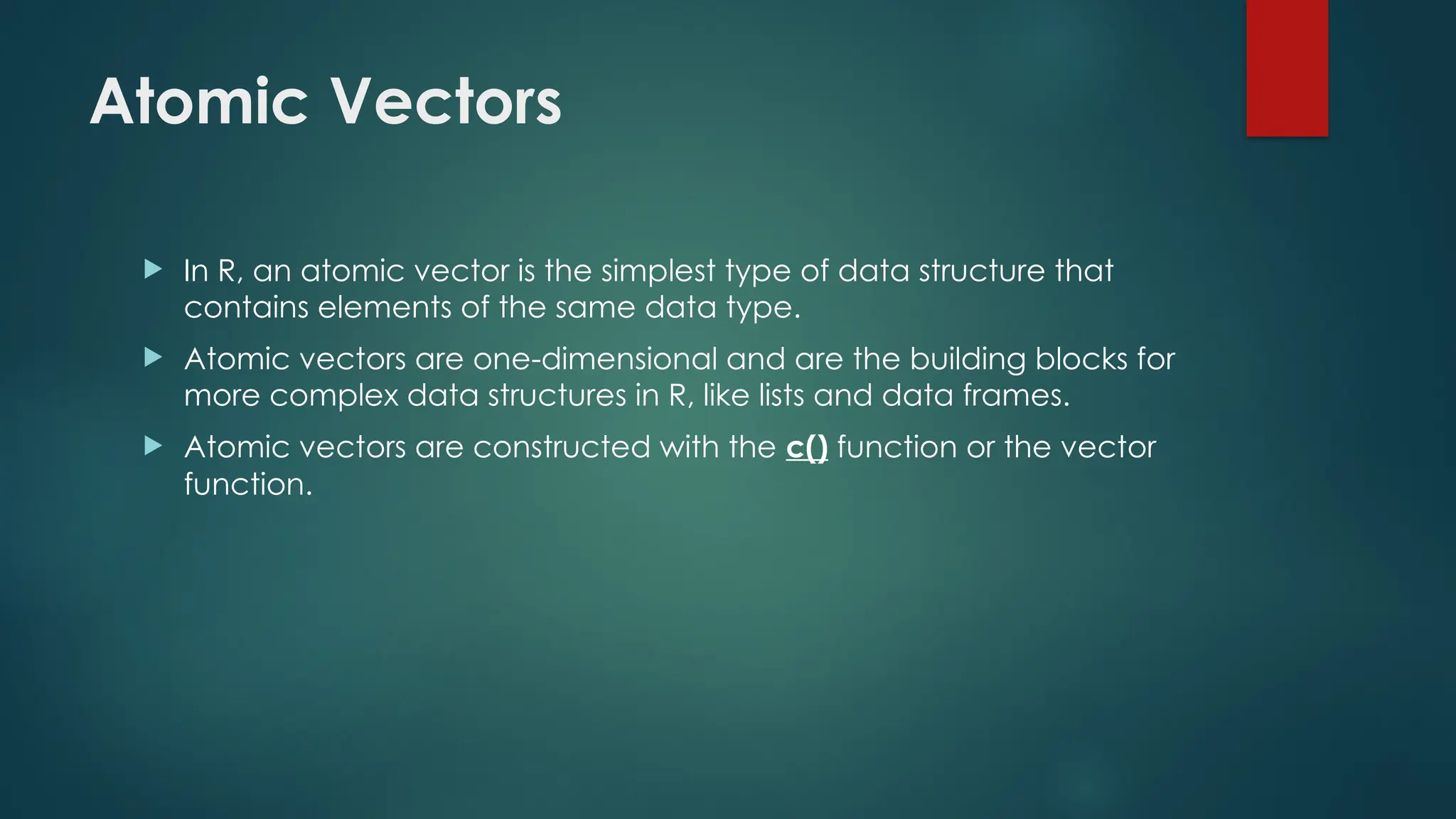 Atomic Vectors
 In R, an atomic vector is the simplest type of data structure that
contains elements of the same data type.
 Atomic vectors are one-dimensional and are the building blocks for
more complex data structures in R, like lists and data frames.
 Atomic vectors are constructed with the c() function or the vector
function.
 
