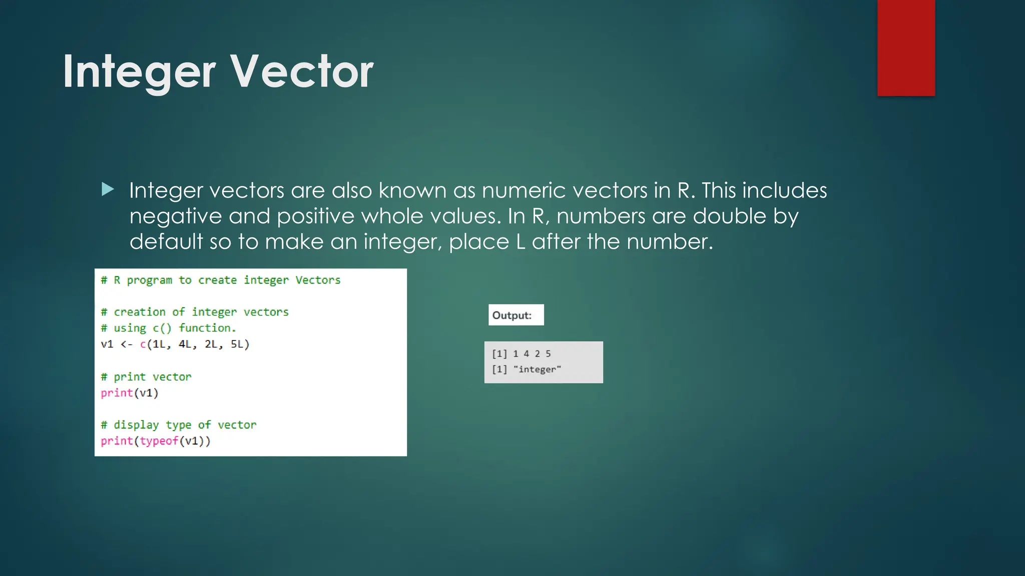 Integer Vector
 Integer vectors are also known as numeric vectors in R. This includes
negative and positive whole values. In R, numbers are double by
default so to make an integer, place L after the number.
 