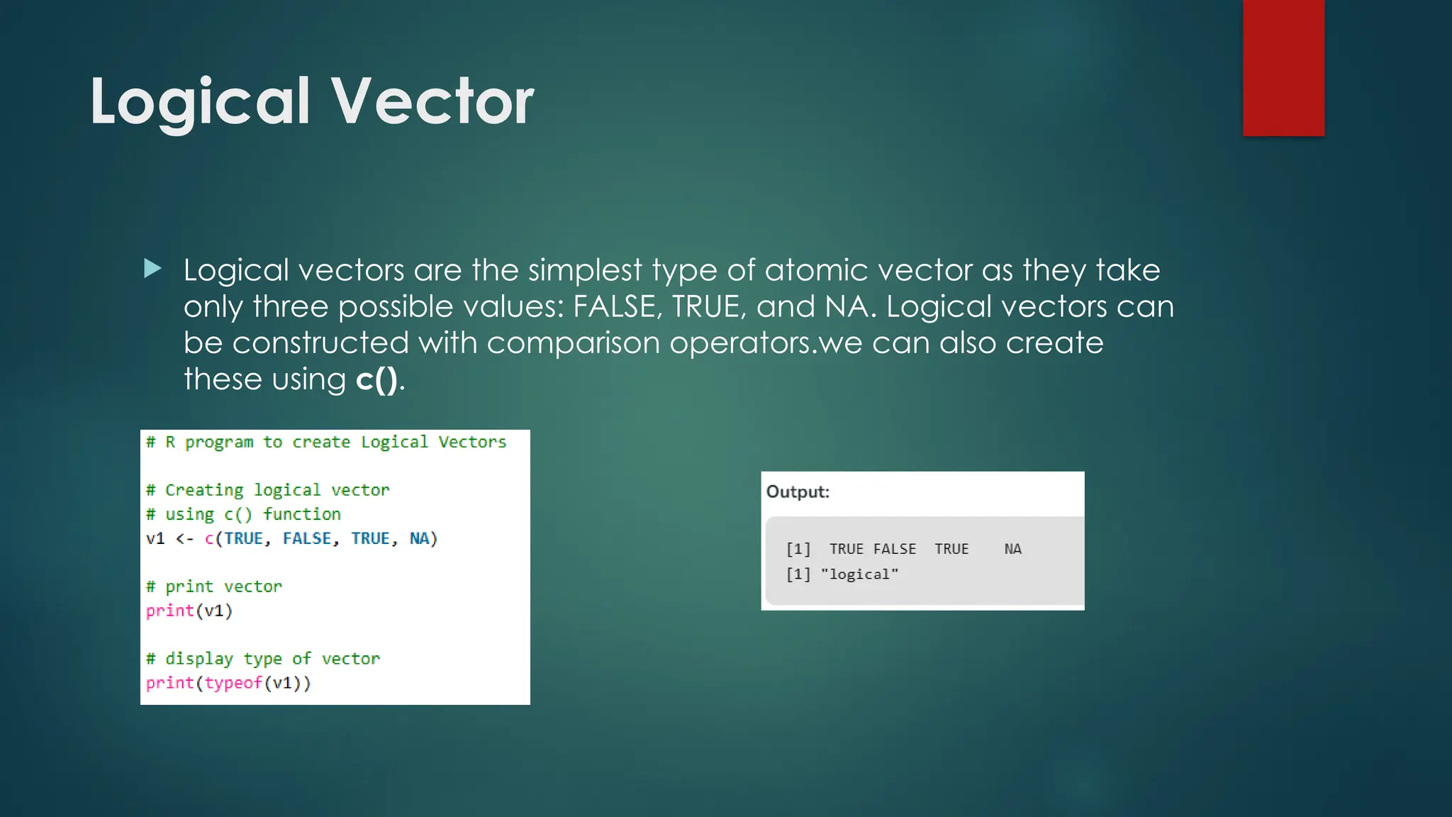 Logical Vector
 Logical vectors are the simplest type of atomic vector as they take
only three possible values: FALSE, TRUE, and NA. Logical vectors can
be constructed with comparison operators.we can also create
these using c().
 