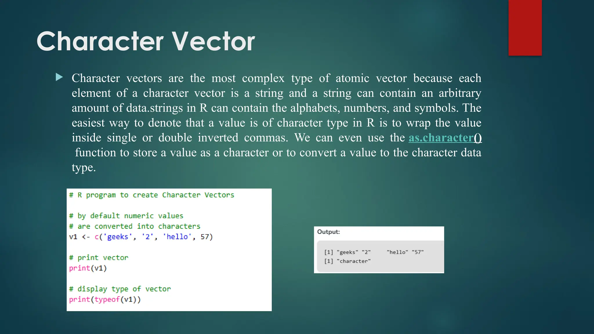 Character Vector
 Character vectors are the most complex type of atomic vector because each
element of a character vector is a string and a string can contain an arbitrary
amount of data.strings in R can contain the alphabets, numbers, and symbols. The
easiest way to denote that a value is of character type in R is to wrap the value
inside single or double inverted commas. We can even use the as.character()
function to store a value as a character or to convert a value to the character data
type.
 