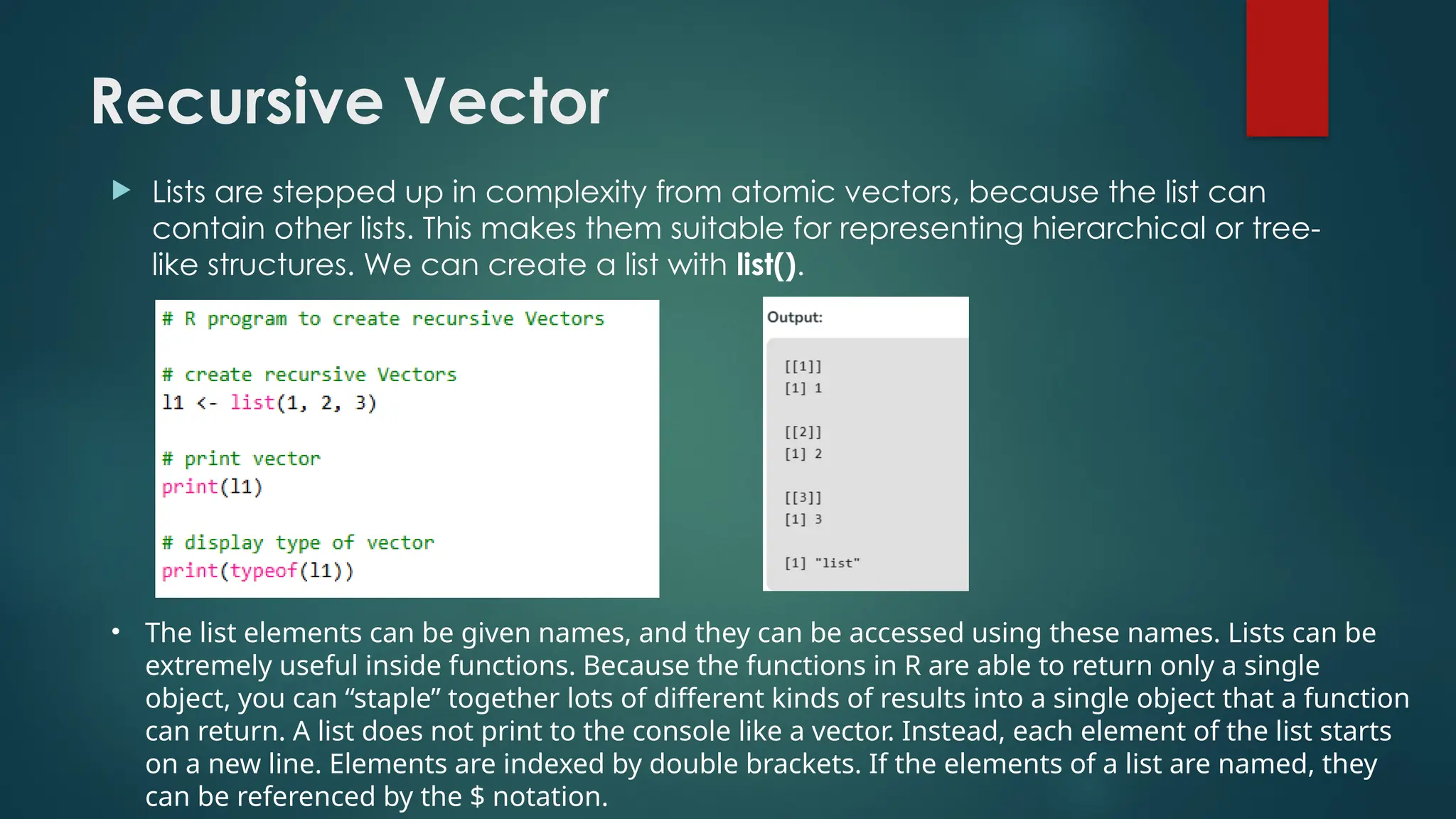 Recursive Vector
 Lists are stepped up in complexity from atomic vectors, because the list can
contain other lists. This makes them suitable for representing hierarchical or tree-
like structures. We can create a list with list().
• The list elements can be given names, and they can be accessed using these names. Lists can be
extremely useful inside functions. Because the functions in R are able to return only a single
object, you can “staple” together lots of different kinds of results into a single object that a function
can return. A list does not print to the console like a vector. Instead, each element of the list starts
on a new line. Elements are indexed by double brackets. If the elements of a list are named, they
can be referenced by the $ notation.
 