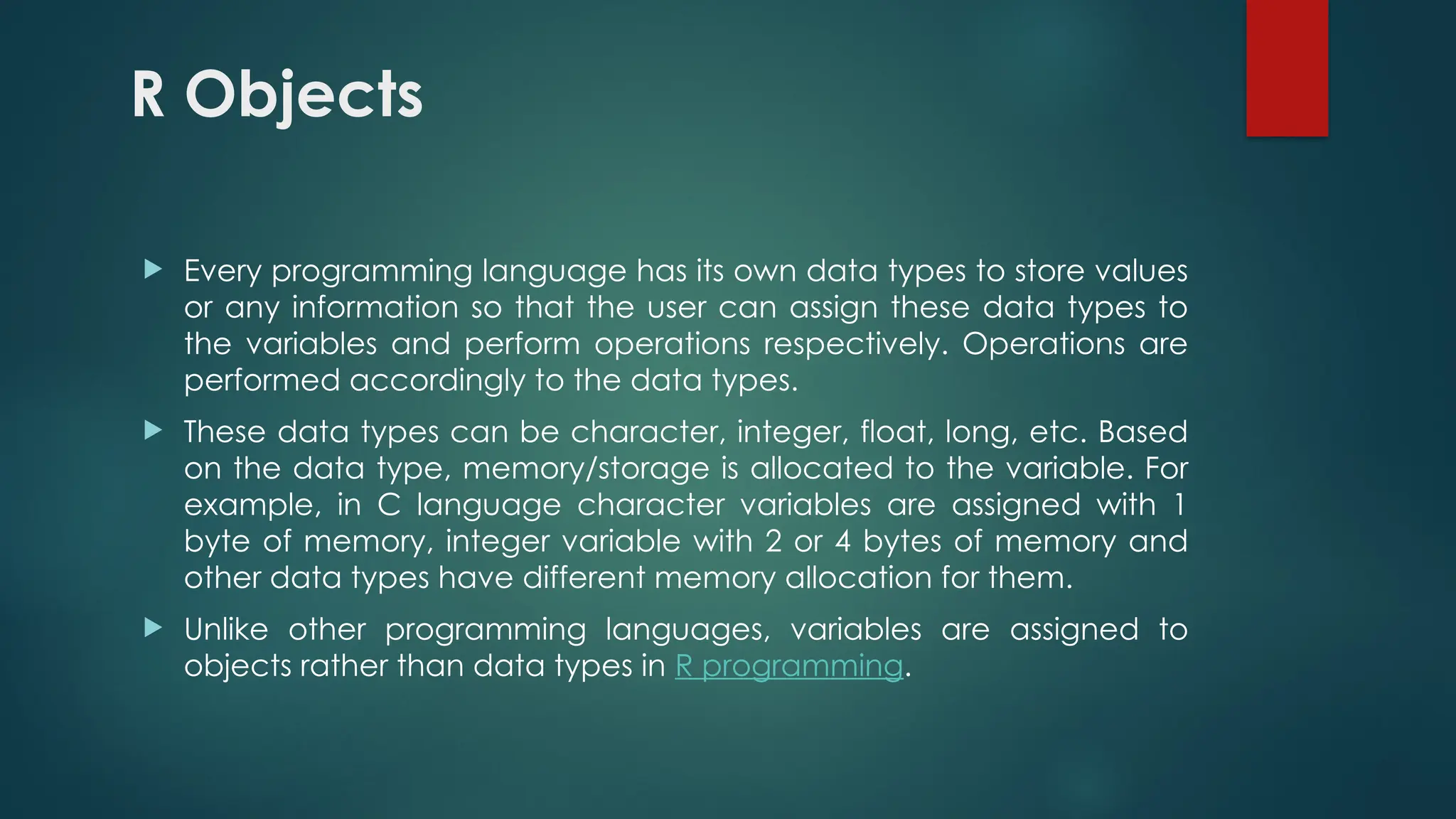 R Objects
 Every programming language has its own data types to store values
or any information so that the user can assign these data types to
the variables and perform operations respectively. Operations are
performed accordingly to the data types.
 These data types can be character, integer, float, long, etc. Based
on the data type, memory/storage is allocated to the variable. For
example, in C language character variables are assigned with 1
byte of memory, integer variable with 2 or 4 bytes of memory and
other data types have different memory allocation for them.
 Unlike other programming languages, variables are assigned to
objects rather than data types in R programming.
 