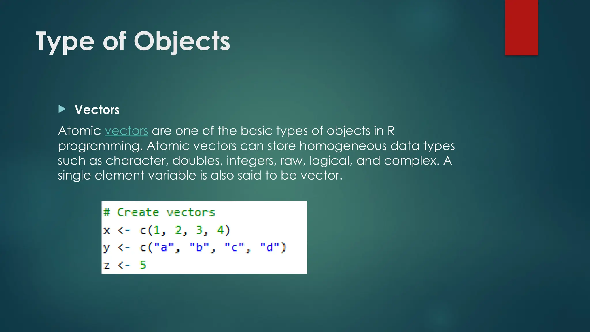 Type of Objects
 Vectors
Atomic vectors are one of the basic types of objects in R
programming. Atomic vectors can store homogeneous data types
such as character, doubles, integers, raw, logical, and complex. A
single element variable is also said to be vector.
 