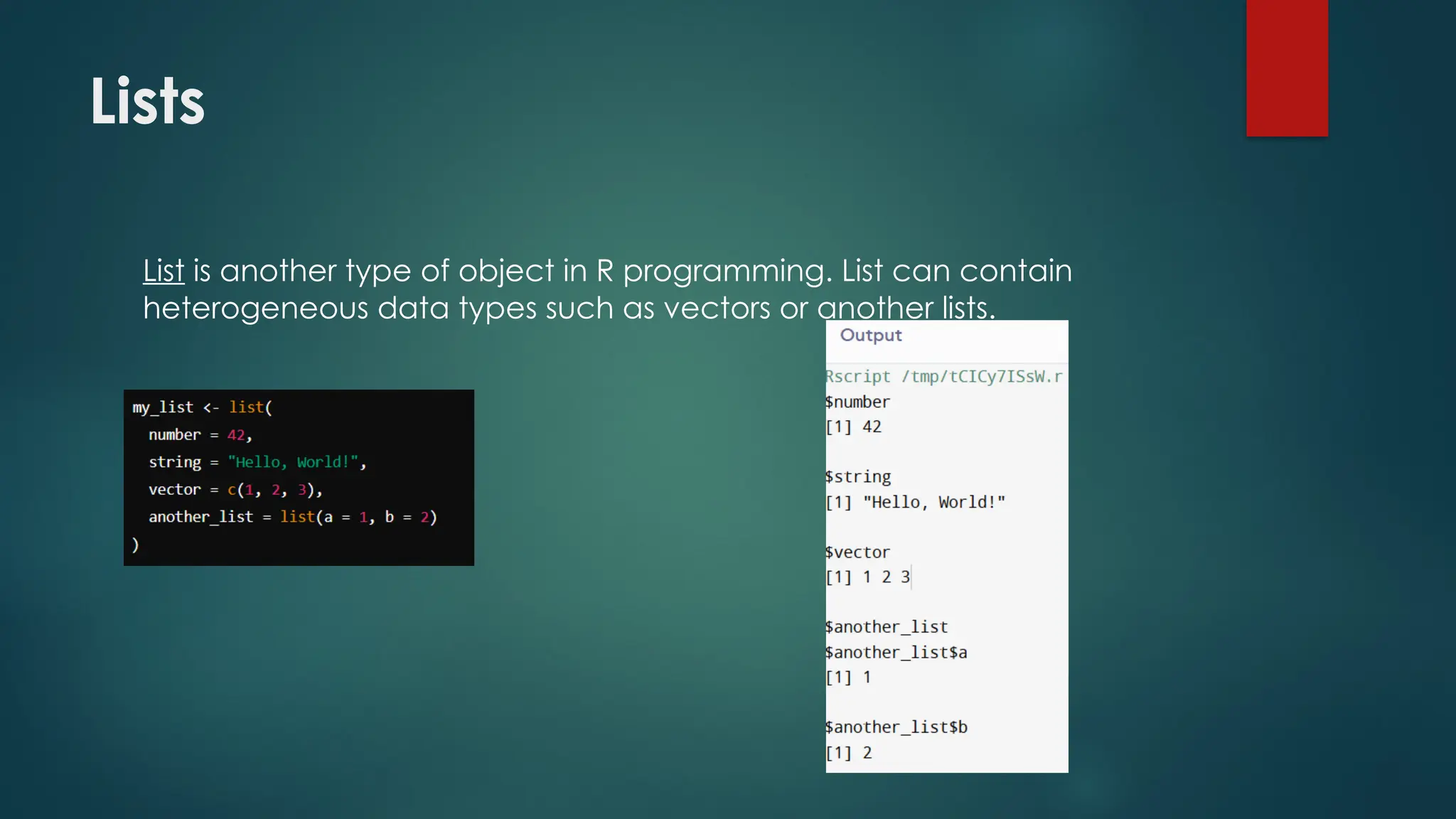 Lists
List is another type of object in R programming. List can contain
heterogeneous data types such as vectors or another lists.
 