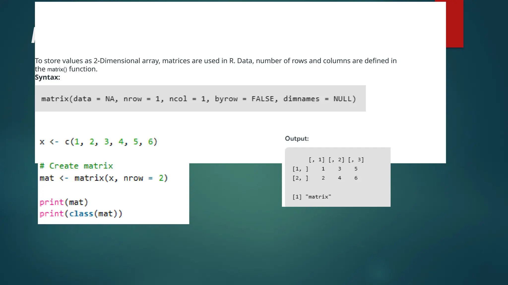 Matrices
To store values as 2-Dimensional array, matrices are used in R. Data, number of rows and columns are defined in
the matrix() function.
Syntax:
 