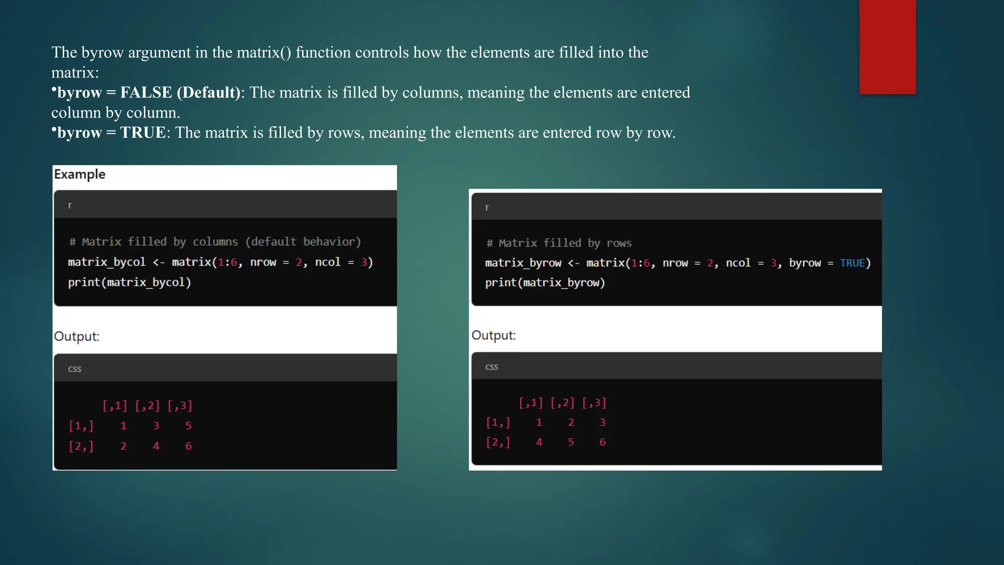 The byrow argument in the matrix() function controls how the elements are filled into the
matrix:
•byrow = FALSE (Default): The matrix is filled by columns, meaning the elements are entered
column by column.
•byrow = TRUE: The matrix is filled by rows, meaning the elements are entered row by row.
 
