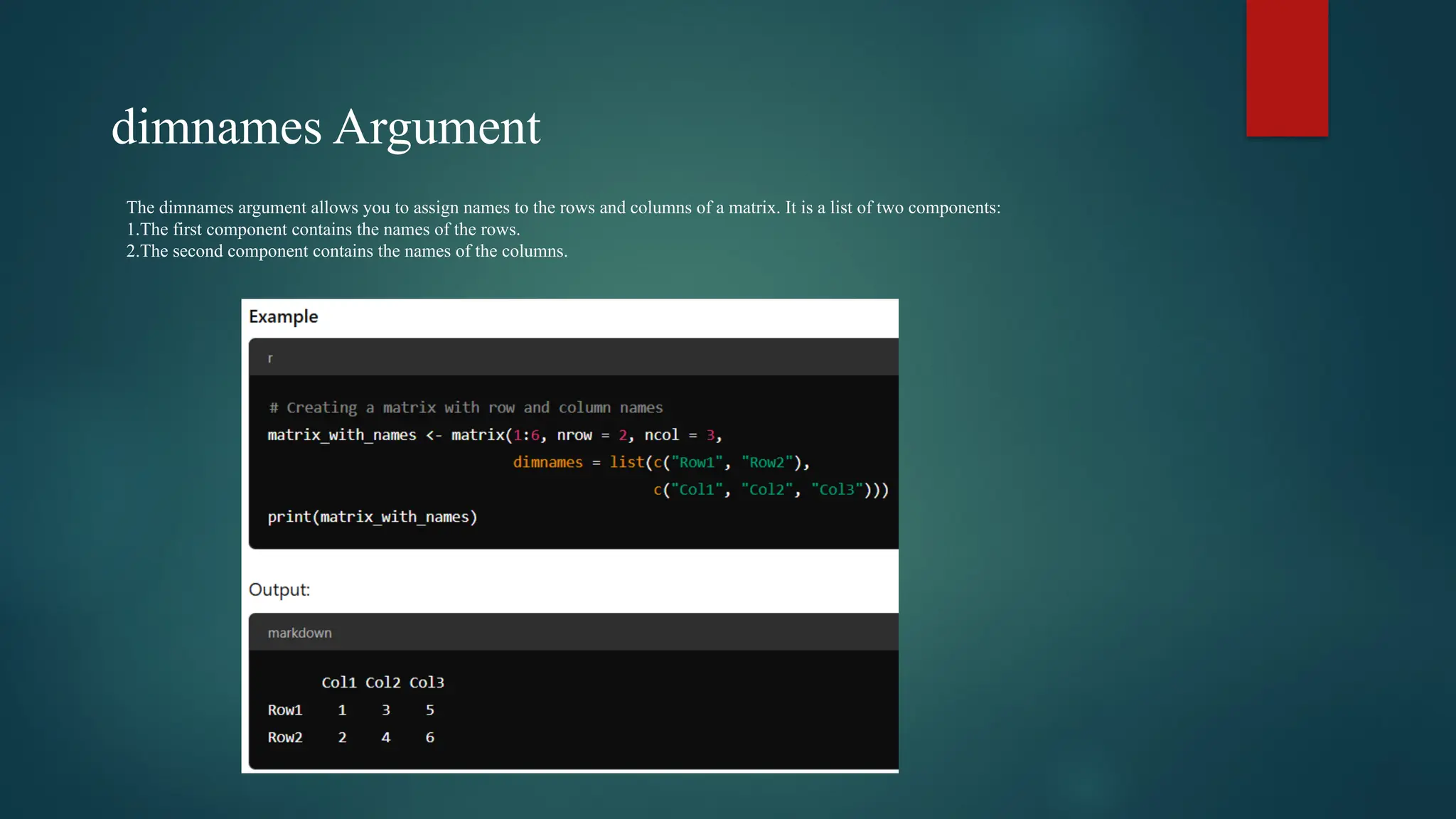 dimnames Argument
The dimnames argument allows you to assign names to the rows and columns of a matrix. It is a list of two components:
1.The first component contains the names of the rows.
2.The second component contains the names of the columns.
 