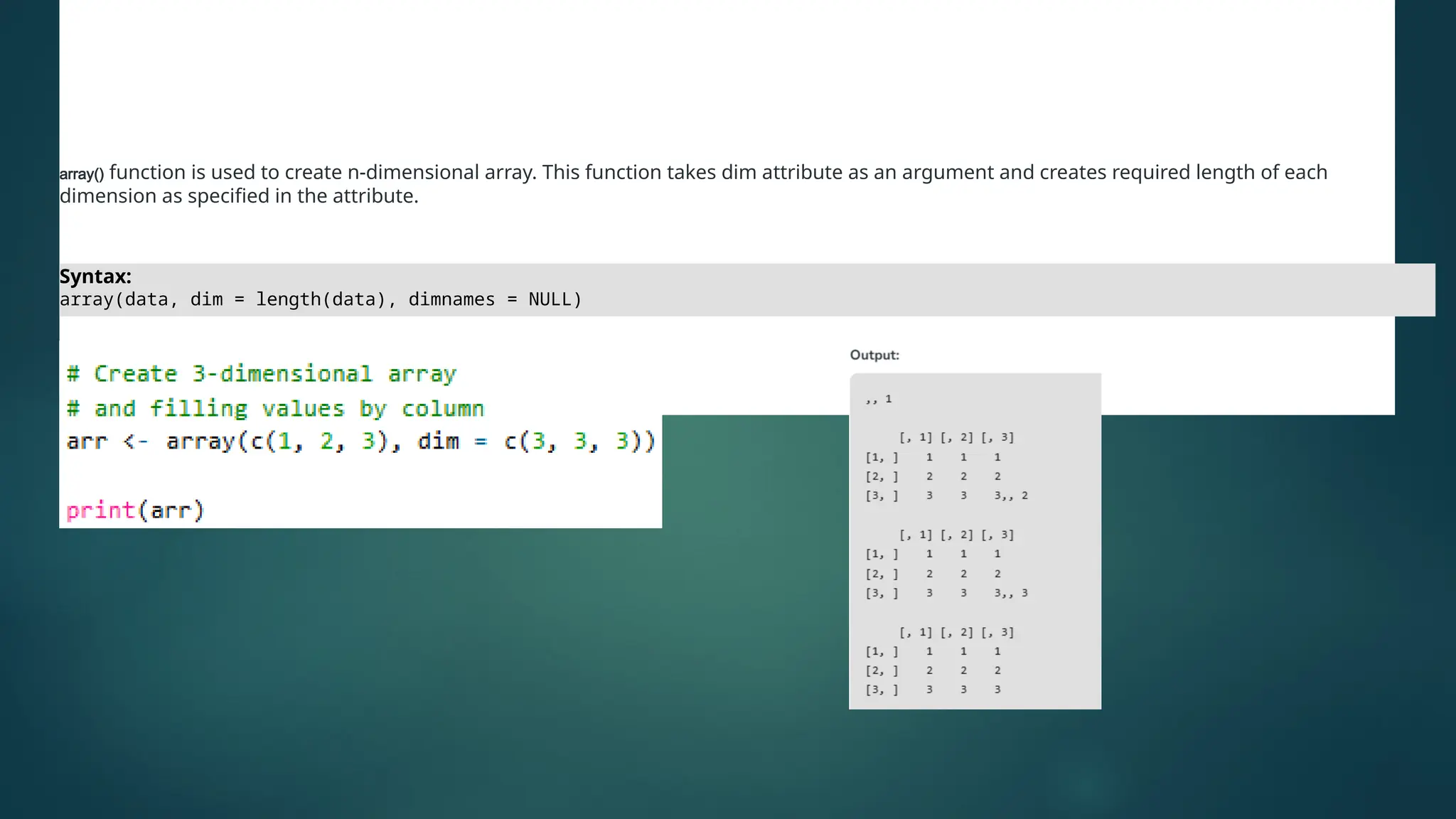 Arrays
array() function is used to create n-dimensional array. This function takes dim attribute as an argument and creates required length of each
dimension as specified in the attribute.
Syntax:
array(data, dim = length(data), dimnames = NULL)
 
