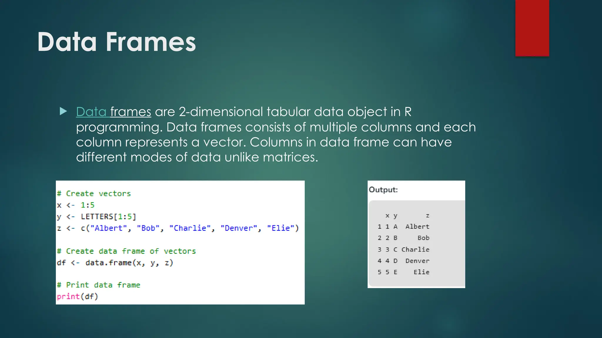 Data Frames
 Data frames are 2-dimensional tabular data object in R
programming. Data frames consists of multiple columns and each
column represents a vector. Columns in data frame can have
different modes of data unlike matrices.
 