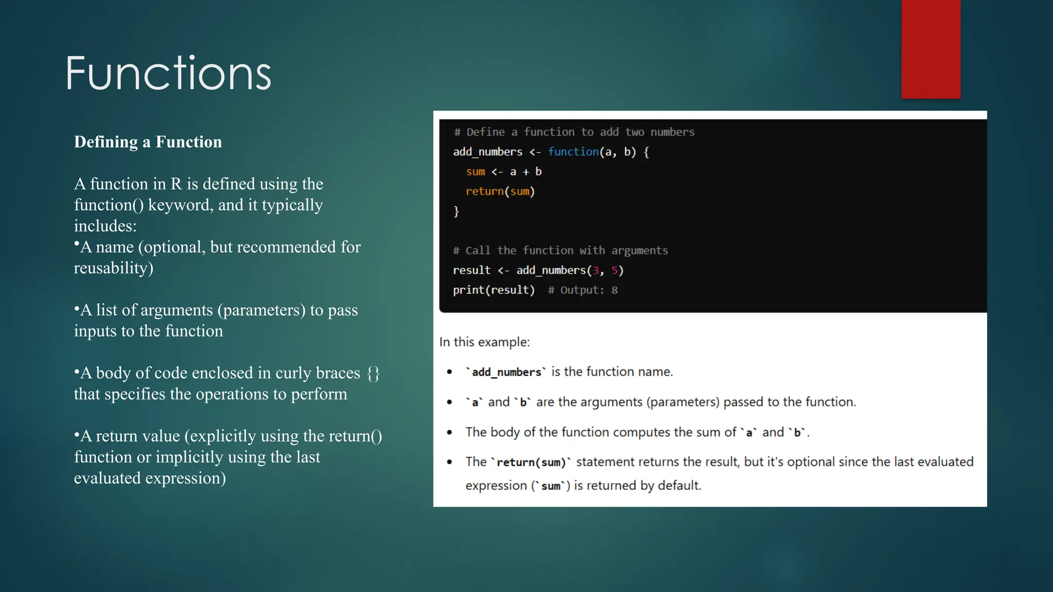Functions
Defining a Function
A function in R is defined using the
function() keyword, and it typically
includes:
•A name (optional, but recommended for
reusability)
•A list of arguments (parameters) to pass
inputs to the function
•A body of code enclosed in curly braces {}
that specifies the operations to perform
•A return value (explicitly using the return()
function or implicitly using the last
evaluated expression)
 