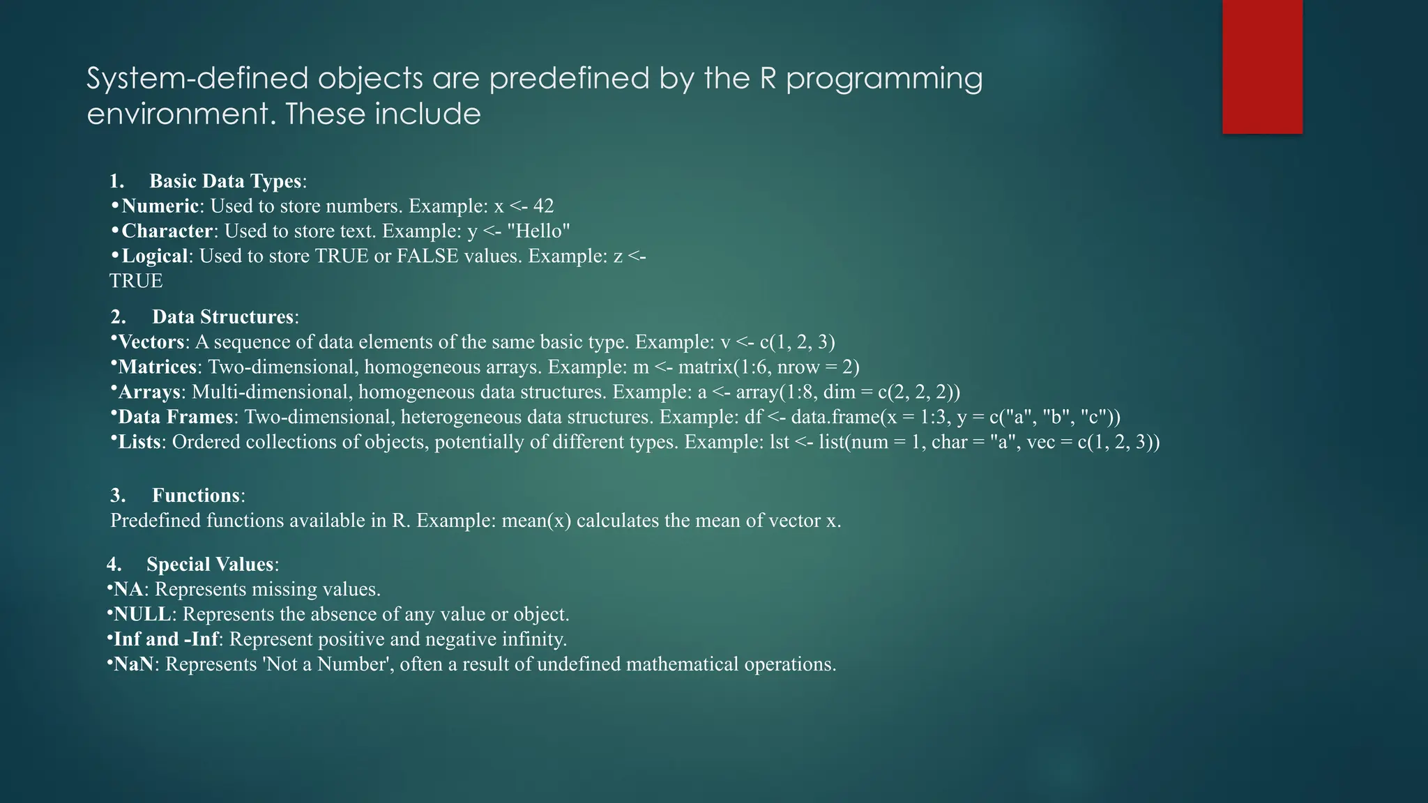 System-defined objects are predefined by the R programming
environment. These include
1. Basic Data Types:
•Numeric: Used to store numbers. Example: x <- 42
•Character: Used to store text. Example: y <- "Hello"
•Logical: Used to store TRUE or FALSE values. Example: z <-
TRUE
2. Data Structures:
•Vectors: A sequence of data elements of the same basic type. Example: v <- c(1, 2, 3)
•Matrices: Two-dimensional, homogeneous arrays. Example: m <- matrix(1:6, nrow = 2)
•Arrays: Multi-dimensional, homogeneous data structures. Example: a <- array(1:8, dim = c(2, 2, 2))
•Data Frames: Two-dimensional, heterogeneous data structures. Example: df <- data.frame(x = 1:3, y = c("a", "b", "c"))
•Lists: Ordered collections of objects, potentially of different types. Example: lst <- list(num = 1, char = "a", vec = c(1, 2, 3))
3. Functions:
Predefined functions available in R. Example: mean(x) calculates the mean of vector x.
4. Special Values:
•NA: Represents missing values.
•NULL: Represents the absence of any value or object.
•Inf and -Inf: Represent positive and negative infinity.
•NaN: Represents 'Not a Number', often a result of undefined mathematical operations.
 