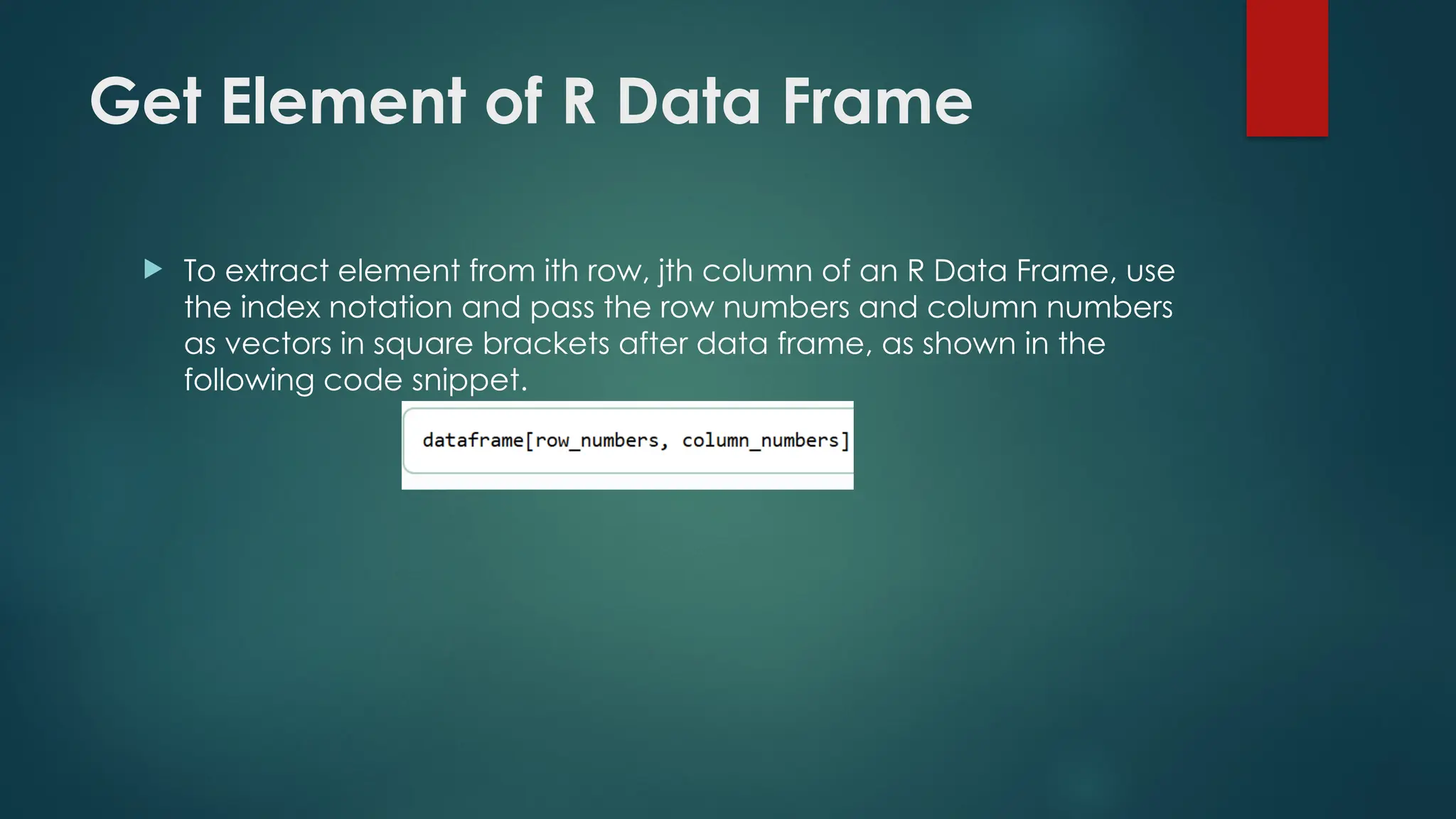 Get Element of R Data Frame
 To extract element from ith row, jth column of an R Data Frame, use
the index notation and pass the row numbers and column numbers
as vectors in square brackets after data frame, as shown in the
following code snippet.
 