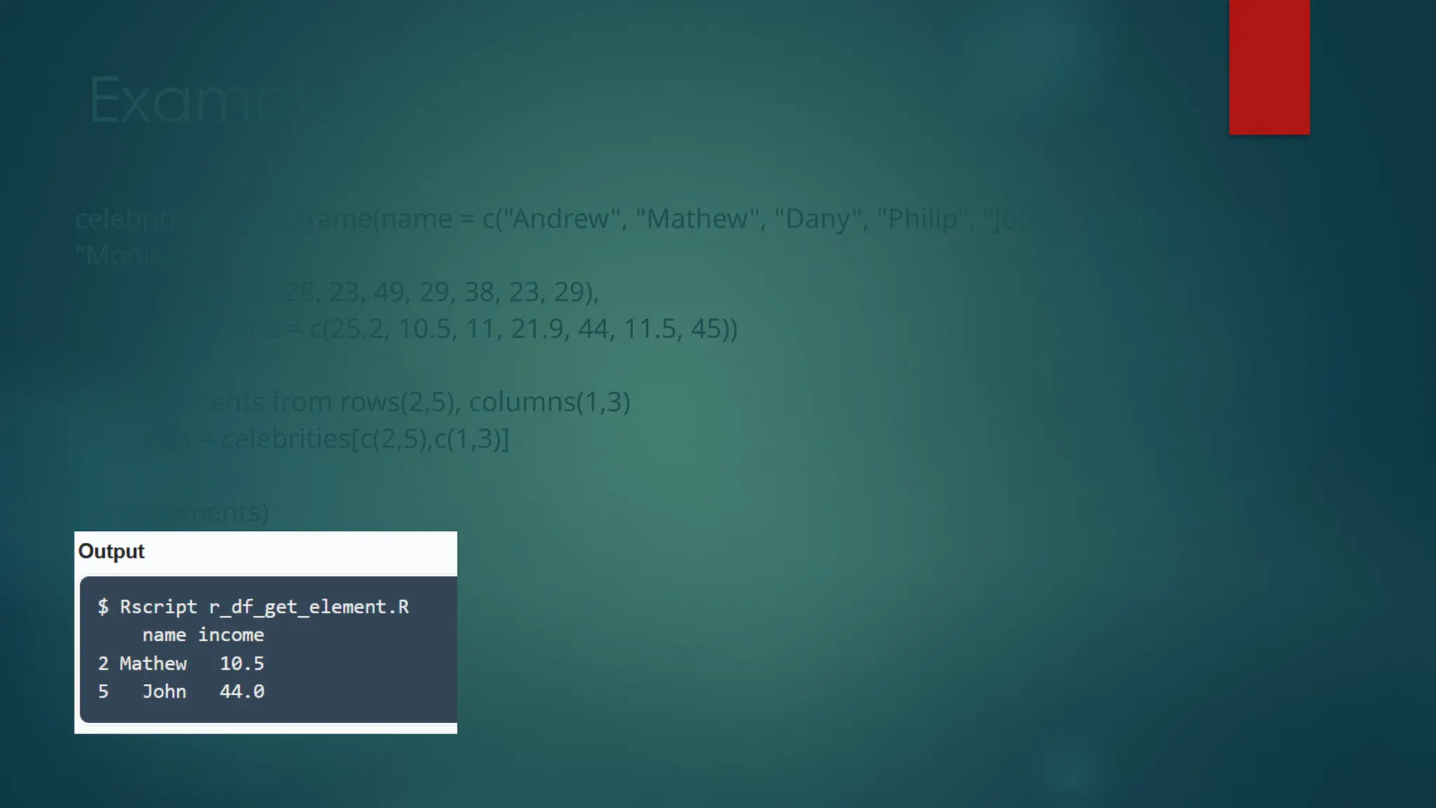 Example
celebrities = data.frame(name = c("Andrew", "Mathew", "Dany", "Philip", "John", "Bing",
"Monica"),
age = c(28, 23, 49, 29, 38, 23, 29),
income = c(25.2, 10.5, 11, 21.9, 44, 11.5, 45))
# get elements from rows(2,5), columns(1,3)
elements = celebrities[c(2,5),c(1,3)]
print(elements)
 