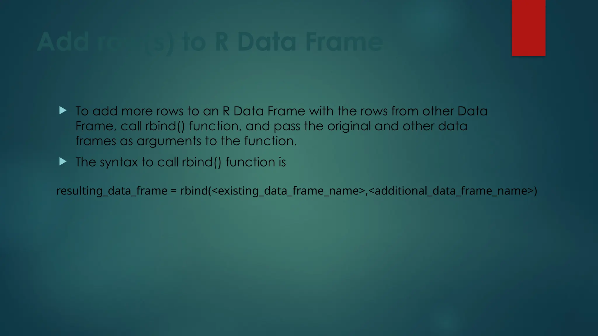 Add row(s) to R Data Frame
 To add more rows to an R Data Frame with the rows from other Data
Frame, call rbind() function, and pass the original and other data
frames as arguments to the function.
 The syntax to call rbind() function is
resulting_data_frame = rbind(<existing_data_frame_name>,<additional_data_frame_name>)
 