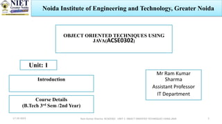 Ram Kumar Sharma ACSE0302 UNIT-1 OBJECT ORIENTED TECHNIQUES USING JAVA
17-10-2023
OBJECT ORIENTED TECHNIQUES USING
JAVA(ACSE0302)
Unit: 1
Introduction
Mr Ram Kumar
Sharma
Assistant Professor
IT Department
Course Details
(B.Tech 3rd Sem /2nd Year)
1
Noida Institute of Engineering and Technology, Greater Noida
 
