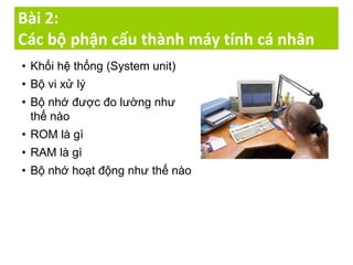 Bài 2:
Các bộ phận cấu thành máy tính cá nhân
• Khối hệ thống (System unit)
• Bộ vi xử lý
• Bộ nhớ được đo lường như
thế nào
• ROM là gì
• RAM là gì
• Bộ nhớ hoạt động như thế nào
 