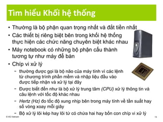 Tìm hiểu Khối hệ thống
• Thường là bộ phận quan trọng nhất và đắt tiền nhất
• Các thiết bị riêng biệt bên trong khối hệ thống
thực hiện các chức năng chuyên biệt khác nhau
• Máy notebook có những bộ phận cấu thành
tương tự như máy để bàn
• Chíp vi xử lý
− thường được gọi là bộ não của máy tính vì các lệnh
từ chương trình phần mềm và nhập liệu đầu vào
được tiếp nhận và xử lý tại đây
− Được biết đến như là bộ xử lý trung tâm (CPU) xử lý thông tin và
câu lệnh với tốc độ khác nhau
− Hertz (Hz) đo tốc độ xung nhịp bên trong máy tính về tần suất hay
số vòng xoay mỗi giây
− Bộ xử lý lõi kép hay lõi tứ có chứa hai hay bốn con chíp vi xử lý
© IIG Vietnam 13
 