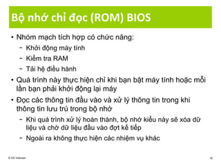 Bộ nhớ chỉ đọc (ROM) BIOS
• Nhóm mạch tích hợp có chức năng:
− Khởi động máy tính
− Kiểm tra RAM
− Tải hệ điều hành
• Quá trình này thực hiện chỉ khi bạn bật máy tính hoặc mỗi
lần bạn phải khởi động lại máy
• Đọc các thông tin đầu vào và xử lý thông tin trong khi
thông tin lưu trú trong bộ nhớ
− Khi quá trình xử lý hoàn thành, bộ nhớ kiểu này sẽ xóa dữ
liệu và chờ dữ liệu đầu vào đợt kế tiếp
− Ngoài ra không thực hiện các nhiệm vụ khác
© IIG Vietnam 16
 