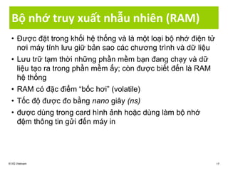 Bộ nhớ truy xuất nhẫu nhiên (RAM)
• Được đặt trong khối hệ thống và là một loại bộ nhớ điện tử
nơi máy tính lưu giữ bản sao các chương trình và dữ liệu
• Lưu trữ tạm thời những phần mềm bạn đang chạy và dữ
liệu tạo ra trong phần mềm ấy; còn được biết đến là RAM
hệ thống
• RAM có đặc điểm “bốc hơi” (volatile)
• Tốc độ được đo bằng nano giây (ns)
• được dùng trong card hình ảnh hoặc dùng làm bộ nhớ
đệm thông tin gửi đến máy in
© IIG Vietnam 17
 