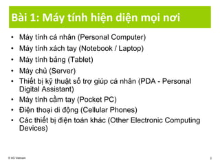 Bài 1: Máy tính hiện diện mọi nơi
• Máy tính cá nhân (Personal Computer)
• Máy tính xách tay (Notebook / Laptop)
• Máy tính bảng (Tablet)
• Máy chủ (Server)
• Thiết bị kỹ thuật số trợ giúp cá nhân (PDA - Personal
Digital Assistant)
• Máy tính cầm tay (Pocket PC)
• Điện thoại di động (Cellular Phones)
• Các thiết bị điện toán khác (Other Electronic Computing
Devices)
© IIG Vietnam 2
 