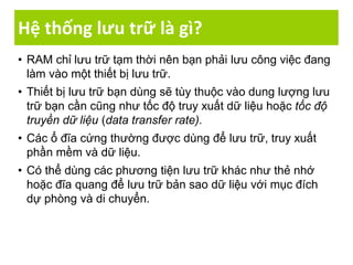 Hệ thống lưu trữ là gì?
• RAM chỉ lưu trữ tạm thời nên bạn phải lưu công việc đang
làm vào một thiết bị lưu trữ.
• Thiết bị lưu trữ bạn dùng sẽ tùy thuộc vào dung lượng lưu
trữ bạn cần cũng như tốc độ truy xuất dữ liệu hoặc tốc độ
truyền dữ liệu (data transfer rate).
• Các ổ đĩa cứng thường được dùng để lưu trữ, truy xuất
phần mềm và dữ liệu.
• Có thể dùng các phương tiện lưu trữ khác như thẻ nhớ
hoặc đĩa quang để lưu trữ bản sao dữ liệu với mục đích
dự phòng và di chuyển.
 