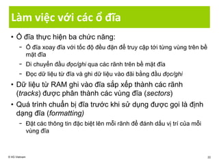 Làm việc với các ổ đĩa
• Ổ đĩa thực hiện ba chức năng:
− Ổ đĩa xoay đĩa với tốc độ đều đặn để truy cập tới từng vùng trên bề
mặt đĩa
− Di chuyển đầu đọc/ghi qua các rãnh trên bề mặt đĩa
− Đọc dữ liệu từ đĩa và ghi dữ liệu vào đãi bằng đầu đọc/ghi
• Dữ liệu từ RAM ghi vào đĩa sắp xếp thành các rãnh
(tracks) được phân thành các vùng đĩa (sectors)
• Quá trình chuẩn bị đĩa trước khi sử dụng được gọi là định
dạng đĩa (formatting)
− Đặt các thông tin đặc biệt lên mỗi rãnh để đánh dấu vị trí của mỗi
vùng đĩa
© IIG Vietnam 22
 