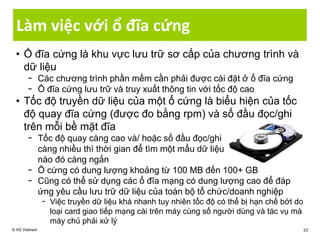 Làm việc với ổ đĩa cứng
• Ổ đĩa cứng là khu vực lưu trữ sơ cấp của chương trình và
dữ liệu
− Các chương trình phần mềm cần phải được cài đặt ở ổ đĩa cứng
− Ổ đĩa cứng lưu trữ và truy xuất thông tin với tốc độ cao
• Tốc độ truyền dữ liệu của một ổ cứng là biểu hiện của tốc
độ quay đĩa cứng (được đo bằng rpm) và số đầu đọc/ghi
trên mỗi bề mặt đĩa
− Tốc độ quay càng cao và/ hoặc số đầu đọc/ghi
càng nhiều thì thời gian để tìm một mẩu dữ liệu
nào đó càng ngắn
− Ổ cứng có dung lượng khoảng từ 100 MB đến 100+ GB
− Cũng có thể sử dụng các ổ đĩa mạng có dung lượng cao để đáp
ứng yêu cầu lưu trữ dữ liệu của toàn bộ tổ chức/doanh nghiệp
− Việc truyền dữ liệu khá nhanh tuy nhiên tốc độ có thể bị hạn chế bớt do
loại card giao tiếp mạng cài trên máy cùng số người dùng và tác vụ mà
máy chủ phải xử lý
© IIG Vietnam 23
 