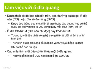 Làm việc với ổ đĩa quang
• Được thiết kế để đọc các đĩa tròn, dẹt, thường được gọi là đĩa
nén (CD) hoặc đĩa số đa năng (DVD)
− Được đọc thông qua một thiết bị laze hoặc đầu quang học có thể
quay đĩa với vận tốc từ 200 vòng quay mỗi phút (rpm) trở lên
• Ổ đĩa CD-ROM (Đĩa nén chỉ đọc) hay DVD-ROM
− Tương tự với đầu phát trong hệ thống thiết bị giải trí âm thanh/
hình ảnh
− Thông tin được ghi sang bề mặt đĩa và truy xuất bằng tia laze
− Chỉ có thể đọc dữ liệu
• Các máy tính mới đều có tối thiểu một ổ đĩa quang
− Thường gồm một ổ DVD hoặc một ổ ghi CD/DVD
© IIG Vietnam 24
 