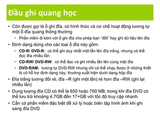 Đầu ghi quang học
• Còn được gọi là ổ ghi đĩa, có hình thức và cơ chế hoạt động tương tự
một ổ đĩa quang thông thường
− Phần mềm đi kèm với ổ ghi đĩa cho phép bạn “đốt” hay ghi dữ liệu lên đĩa
• Định dạng dùng cho các loại ổ đĩa này gồm:
− CD-R/ DVD-R: có thể ghi duy nhất một lần lên đĩa trắng, nhưng có thể
đọc đĩa nhiều lần
− CD-RW/ DVD-RW: có thể đọc và ghi nhiều lần lên cùng một đĩa
− DVD-RAM: tương tự DVD-RW nhưng chỉ có thể chạy được ở những thiết
bị có hỗ trợ định dạng này; thường xuất hiện dưới dạng hộp đĩa
• Đĩa trắng tương đối rẻ, đĩa –R (ghi một lần) rẻ hơn đĩa –RW (ghi lại
nhiều lần)
• Dung lượng đĩa CD có thể là 650 hoặc 700 MB, trong khi đĩa DVD có
thể lưu trữ khoảng 4.7GB đến 17+GB với tốc độ truy cập nhanh.
• Cần có phần mềm đặc biệt để xử lý hoặc biên tập hình ảnh khi ghi
sang đĩa DVD
 