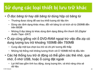 Sử dụng các loại thiết bị lưu trữ khác
• Ổ đọc băng từ hay dãi băng từ dùng hộp có băng từ
− Thường được dùng để sao lưu khối lượng dữ liệu lớn
− Dùng các định dạng khác nhau, đối với băng từ có kích cỡ từ 250MB đến
trên 80GB
− Những ổ đọc băng từ khác dùng định dạng Băng Âm thanh Số (Digital
Audio Tape -DAT)
• Ổ zip cũng giống với ổ DVD-RAM ngoại trừ việc đĩa zip có
dung lượng lưu trữ khoảng 100MB đến 750MB
− Cung cấp một lựa chọn lưu trữ có chi phí tương đối thấp
− Những hệ thống mới không tương thích với ổ 100MB thế hệ đầu tiên
• Các hệ thống lưu trữ di động có thể gồm các thẻ nhớ, que
nhớ, ổ nhớ USB, hoặc ổ cứng đặt ngoài
− Lợi thế bao gồm tính lưu động, dung lượng lớn, và khả năng chia sẻ
dữ liệu
© IIG Vietnam 26
 