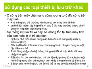 Sử dụng các loại thiết bị lưu trữ khác
• Ổ cứng trên máy chủ mạng cũng tương tự ổ đĩa cứng trên
máy tính
− Khả năng lưu trữ thường lớn hơn so với máy tính để bàn
− có thể đặt thành tập hợp đĩa, vì các ổ đĩa này thường được bố trí
để phối hợp làm việc cùng nhau
• Hệ thống lưu trữ từ xa hay ảo không tồn tại trên máy tính
của bạn hoặc ở vị trí của bạn
− dịch vụ phổ biến được cung cấp bởi các nhà cung cấp dịch vụ
Internet (ISP)
− Các ổ đãi nằm trên một máy chủ mạng hoặc chuyên dụng ở một
địa điểm cụ thể
− Phải đăng nhập vào hệ thống bằng một ID và mật khẩu để truy
nhập thông tin
− Rất hữu ích đối với việc lưu trữ dữ liệu dự phòng từ xa, hoặc một
hệ thống trung tâm để mọi nơi trên khắp thế giới chia sẻ thông tin
− Bất lợi của hệ thống lưu trữ ảo có thể là tốc độ của kết nối Internet
© IIG Vietnam 27
 