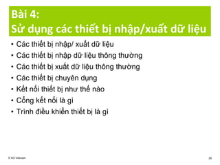 Bài 4:
Sử dụng các thiết bị nhập/xuất dữ liệu
• Các thiết bị nhập/ xuất dữ liệu
• Các thiết bị nhập dữ liệu thông thường
• Các thiết bị xuất dữ liệu thông thường
• Các thiết bị chuyên dụng
• Kết nối thiết bị như thế nào
• Cổng kết nối là gì
• Trình điều khiển thiết bị là gì
© IIG Vietnam 28
 