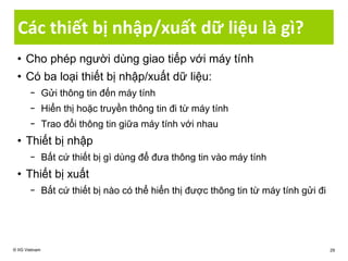 Các thiết bị nhập/xuất dữ liệu là gì?
• Cho phép người dùng giao tiếp với máy tính
• Có ba loại thiết bị nhập/xuất dữ liệu:
− Gửi thông tin đến máy tính
− Hiển thị hoặc truyền thông tin đi từ máy tính
− Trao đổi thông tin giữa máy tính với nhau
• Thiết bị nhập
− Bất cứ thiết bị gì dùng để đưa thông tin vào máy tính
• Thiết bị xuất
− Bất cứ thiết bị nào có thể hiển thị được thông tin từ máy tính gửi đi
© IIG Vietnam 29
 