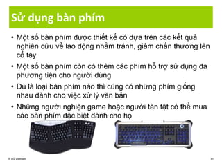 Sử dụng bàn phím
© IIG Vietnam 31
• Một số bàn phím được thiết kế có dựa trên các kết quả
nghiên cứu về lao động nhằm tránh, giảm chấn thương lên
cổ tay
• Một số bàn phím còn có thêm các phím hỗ trợ sử dụng đa
phương tiện cho người dùng
• Dù là loại bàn phím nào thì cũng có những phím giống
nhau dành cho việc xử lý văn bản
• Những người nghiện game hoặc người tàn tật có thể mua
các bàn phím đặc biệt dành cho họ
 