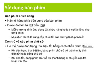 Sử dụng bàn phím
Các phím chức năng
• Nằm ở hàng phía trên cùng của bàn phím
• Được đặt tên từ đến
− Mỗi chương trình ứng dụng đặt chức năng hoặc ý nghĩa riêng cho
từng phím
− Mục đích chính là cung cấp phím tắt của những lệnh phổ biến
Con trỏ và các phím chữ số
• Có thể được đảo trạng thái bật/ tắt bằng cách nhấn phím
− Khi đèn trạng thái bật lên, bảng phím chữ số trở thành máy tính
điện tử hoặc bảng chữ số
− Khi đèn tắt, bảng phím chữ số trở thành bảng di chuyển con trỏ
hoặc mũi tên
 