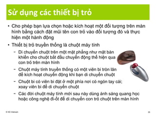 Sử dụng các thiết bị trỏ
• Cho phép bạn lựa chọn hoặc kích hoạt một đối tượng trên màn
hình bằng cách đặt mũi tên con trỏ vào đối tượng đó và thực
hiện một hành động
• Thiết bị trỏ truyền thống là chuột máy tính
− Di chuyển chuột trên một mặt phẳng như mặt bàn
khiến cho chuột bắt đầu chuyển động thể hiện qua
con trỏ trên màn hình
− Chuột máy tính truyền thống có một viên bi tròn lăn
để kích hoạt chuyển động khi bạn di chuyển chuột
− Chuột bi có viên bi đặt ở một phía nơi có ngón tay cái;
xoay viên bi để di chuyển chuột
− Các đời chuột máy tính mới sau này dùng ánh sáng quang học
hoặc công nghệ đi-ốt để di chuyển con trỏ chuột trên màn hình
© IIG Vietnam 35
 
