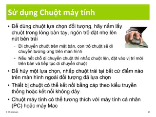 Sử dụng Chuột máy tính
• Để dùng chuột lựa chọn đối tượng, hãy nắm lấy
chuột trong lòng bàn tay, ngón trỏ đặt nhẹ lên
nút bên trái
− Di chuyển chuột trên mặt bàn, con trỏ chuột sẽ di
chuyển tương ứng trên màn hình
− Nếu hết chỗ di chuyển chuột thì nhấc chuột lên, đặt vào vị trí mới
trên bàn và tiếp tục di chuyển chuột
• Để hủy một lựa chọn, nhấp chuột trái tại bất cứ điểm nào
trên màn hình ngoài đối tượng đã lựa chọn
• Thiết bị chuột có thể kết nối bằng cáp theo kiểu truyền
thống hoặc kết nối không dây
• Chuột máy tính có thể tương thích với máy tính cá nhân
(PC) hoặc máy Mac
© IIG Vietnam 37
 