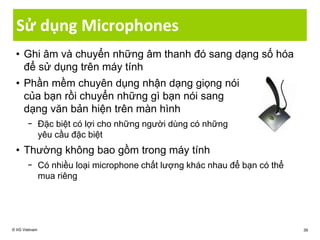 Sử dụng Microphones
• Ghi âm và chuyển những âm thanh đó sang dạng số hóa
để sử dụng trên máy tính
• Phần mềm chuyên dụng nhận dạng giọng nói
của bạn rồi chuyển những gì bạn nói sang
dạng văn bản hiện trên màn hình
− Đặc biệt có lợi cho những người dùng có những
yêu cầu đặc biệt
• Thường không bao gồm trong máy tính
− Có nhiều loại microphone chất lượng khác nhau để bạn có thể
mua riêng
© IIG Vietnam 39
 