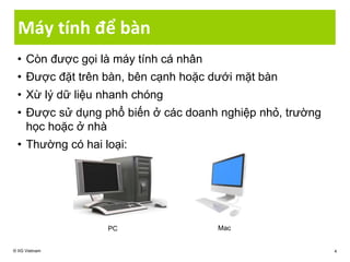 Máy tính để bàn
• Còn được gọi là máy tính cá nhân
• Được đặt trên bàn, bên cạnh hoặc dưới mặt bàn
• Xừ lý dữ liệu nhanh chóng
• Được sử dụng phổ biến ở các doanh nghiệp nhỏ, trường
học hoặc ở nhà
• Thường có hai loại:
© IIG Vietnam 4
PC Mac
 